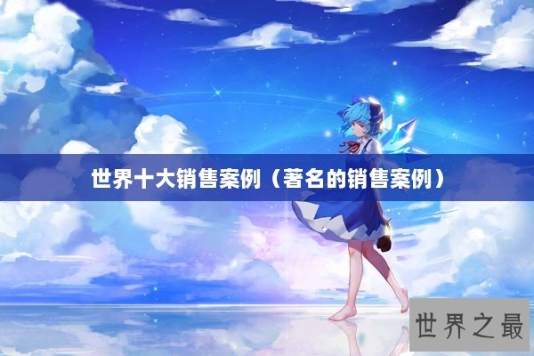世界十大销售案例（著名的销售案例）