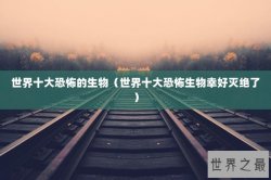 世界十大恐怖的生物（世界十大恐怖生物幸好灭绝了）