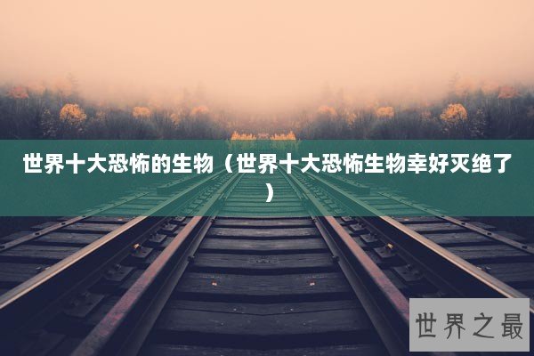 世界十大恐怖的生物（世界十大恐怖生物幸好灭绝了）