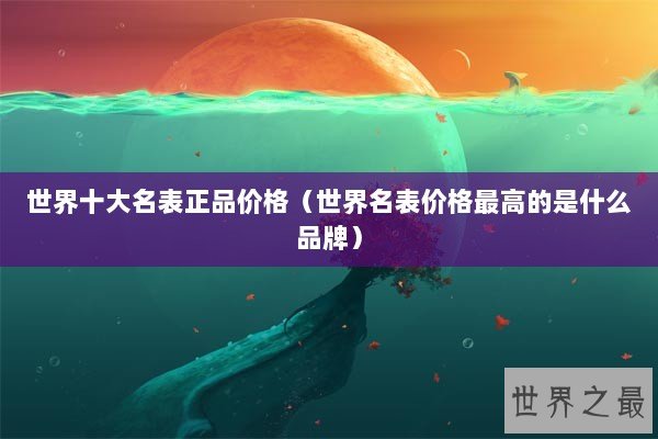 世界十大名表正品价格（世界名表价格最高的是什么品牌）