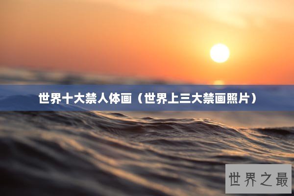 世界十大禁人体画（世界上三大禁画照片）