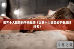 世界十大最贵的手表品牌（世界十大最贵的手表品牌排名）