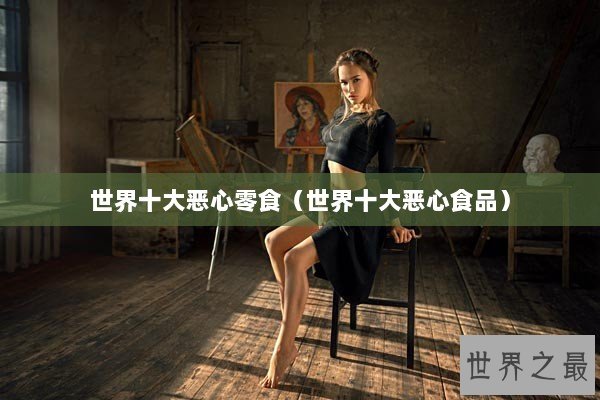 世界十大恶心零食（世界十大恶心食品）