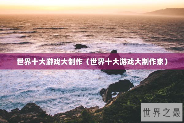 世界十大游戏大制作（世界十大游戏大制作家）