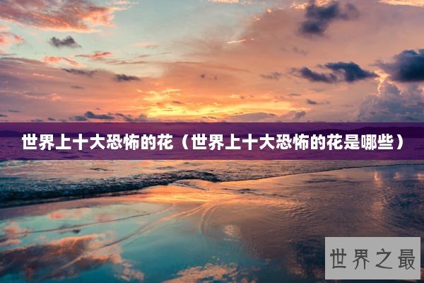 世界上十大恐怖的花（世界上十大恐怖的花是哪些）