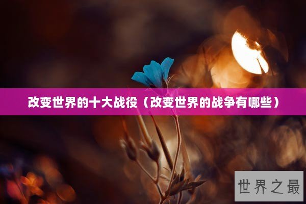 改变世界的十大战役（改变世界的战争有哪些）