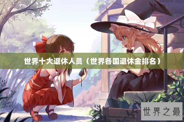 世界十大退休人员（世界各国退休金排名）