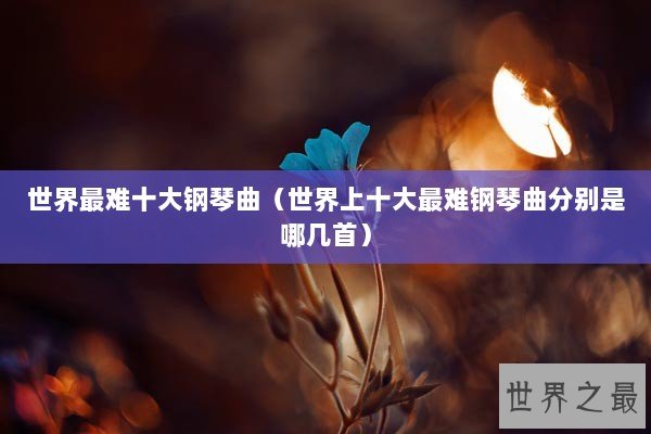 世界最难十大钢琴曲（世界上十大最难钢琴曲分别是哪几首）