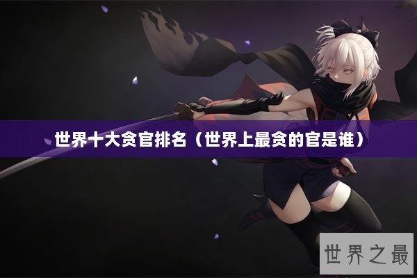 世界十大贪官排名(世界上最贪的官是谁) 世界十大贪官排名(世界上最贪的官是谁)