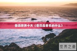 鲁迅世界十大（鲁迅是著名的什么）