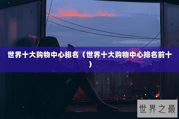 世界十大购物中心排名(世界十大购物中心排名前十) 世界十大购物中心排名(世界十大购物中心排名前十)