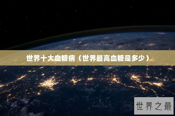 世界十大血糖病(世界最高血糖是多少) 世界十大血糖病(世界最高血糖是多少)
