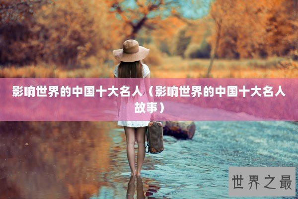 影响世界的中国十大名人（影响世界的中国十大名人故事）