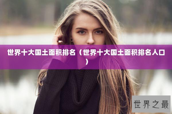 世界十大国土面积排名（世界十大国土面积排名人口）