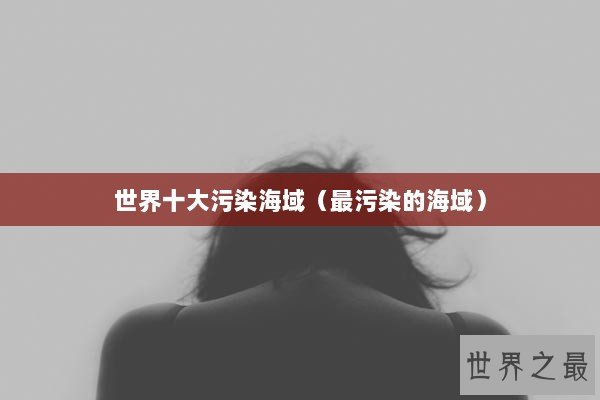 世界十大污染海域(最污染的海域) 世界十大污染海域(最污染的海域)
