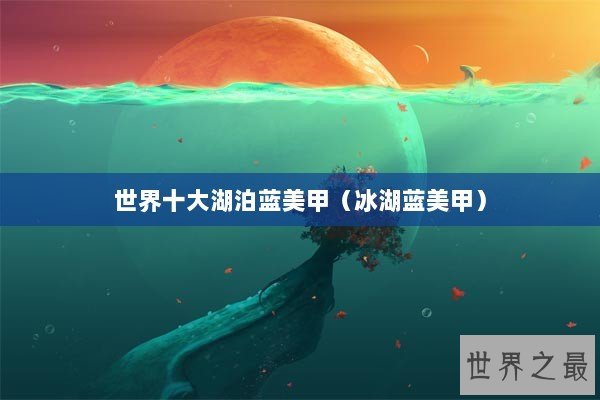 世界十大湖泊蓝美甲（冰湖蓝美甲）