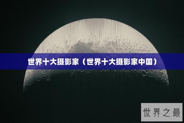 世界十大摄影家（世界十大摄影家中国）