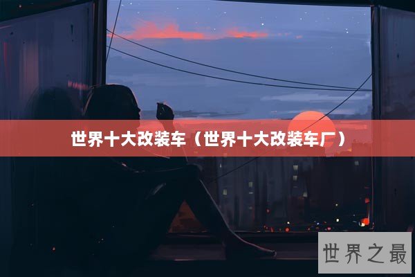 世界十大改装车（世界十大改装车厂）