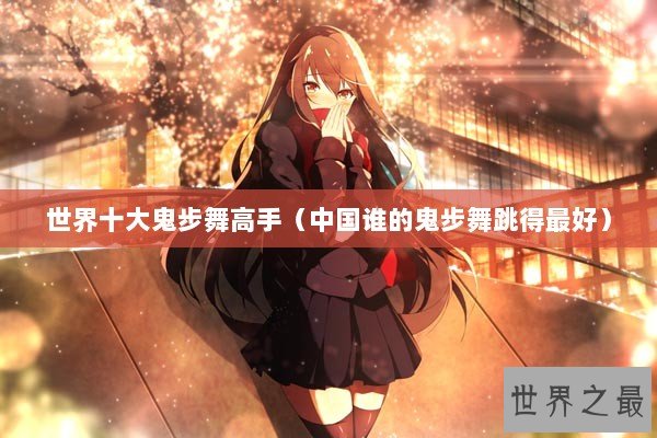 世界十大鬼步舞高手（中国谁的鬼步舞跳得最好）