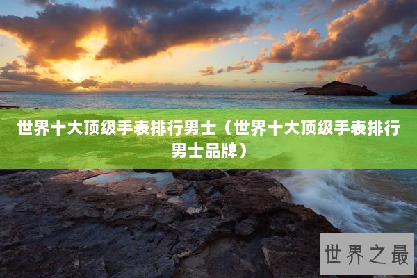 世界十大顶级手表排行男士（世界十大顶级手表排行男士品牌）