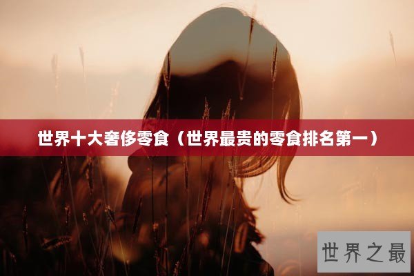 世界十大奢侈零食(世界最贵的零食排名第一) 世界十大奢侈零食(世界最贵的零食排名第一)