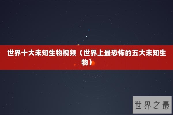 世界十大未知生物视频（世界上最恐怖的五大未知生物）