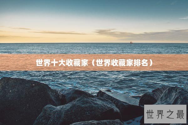 世界十大收藏家（世界收藏家排名）