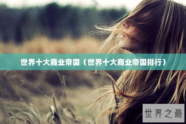 世界十大商业帝国（世界十大商业帝国排行）