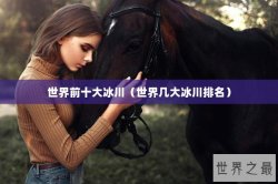 世界前十大冰川（世界几大冰川排名）