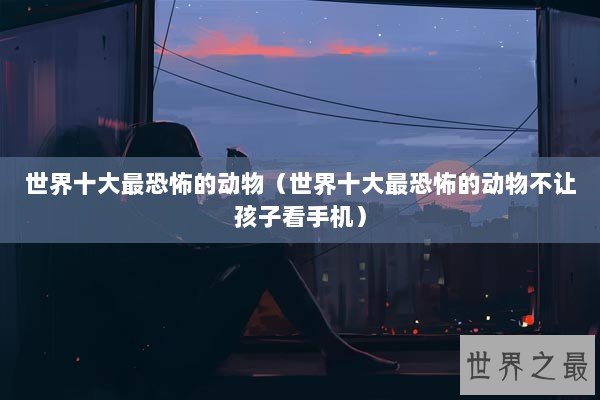 世界十大最恐怖的动物（世界十大最恐怖的动物不让孩子看手机）