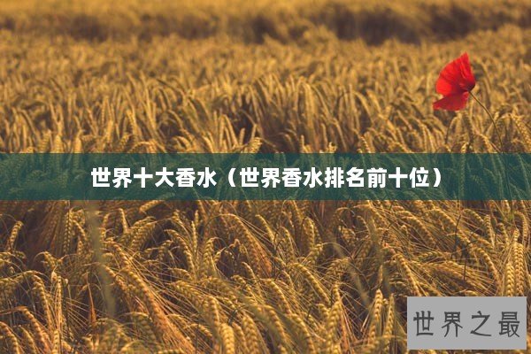 世界十大香水(世界香水排名前十位) 世界十大香水(世界香水排名前十位)