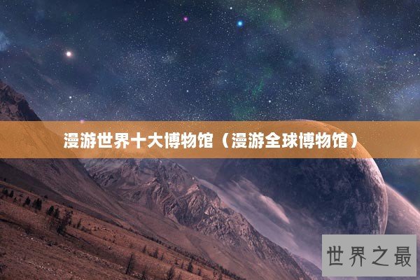 漫游世界十大博物馆（漫游全球博物馆）