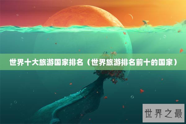 世界十大旅游国家排名（世界旅游排名前十的国家）