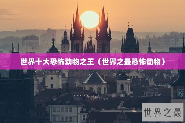世界十大恐怖动物之王（世界之最恐怖动物）