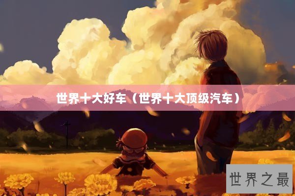 世界十大好车(世界十大顶级汽车) 世界十大好车(世界十大顶级汽车)