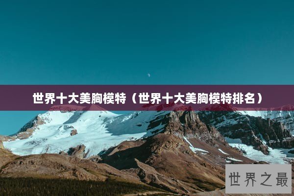 世界十大美胸模特（世界十大美胸模特排名）