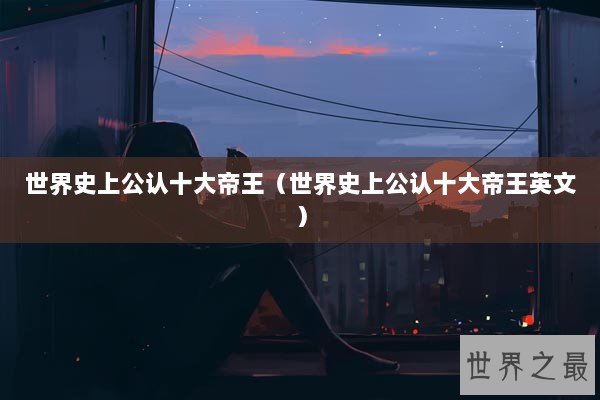 世界史上公认十大帝王（世界史上公认十大帝王英文）