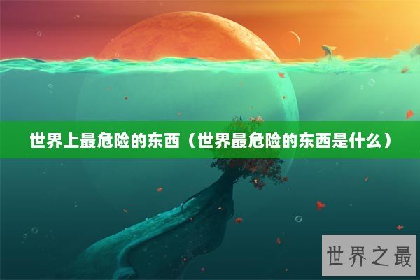 世界上最危险的东西（世界最危险的东西是什么）