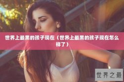 世界上最黑的孩子现在（世界上最黑的孩子现在怎么样了）