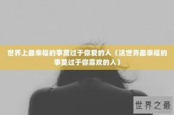 世界上最幸福的事莫过于你爱的人（这世界最幸福的事莫过于你喜欢的人）