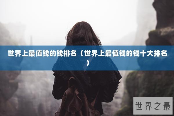 世界上最值钱的钱排名（世界上最值钱的钱十大排名）