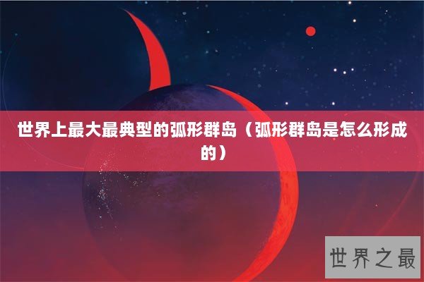 世界上最大最典型的弧形群岛（弧形群岛是怎么形成的）