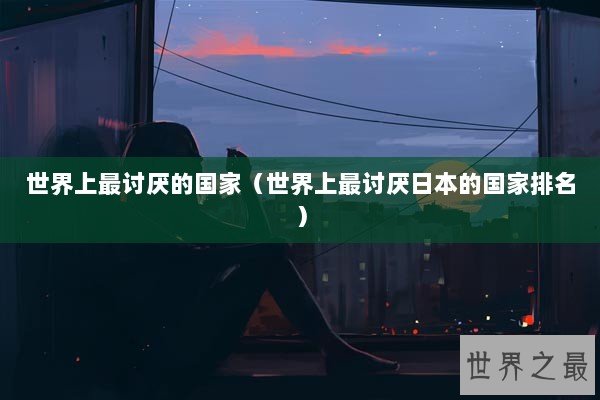 世界上最讨厌的国家（世界上最讨厌日本的国家排名）