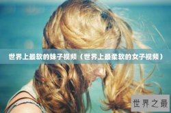 世界上最软的妹子视频（世界上最柔软的女子视频）