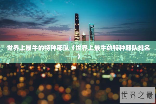 世界上最牛的特种部队（世界上最牛的特种部队排名）