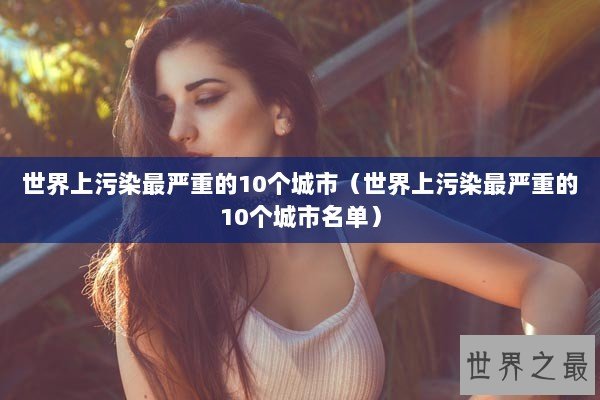 世界上污染最严重的10个城市（世界上污染最严重的10个城市名单）