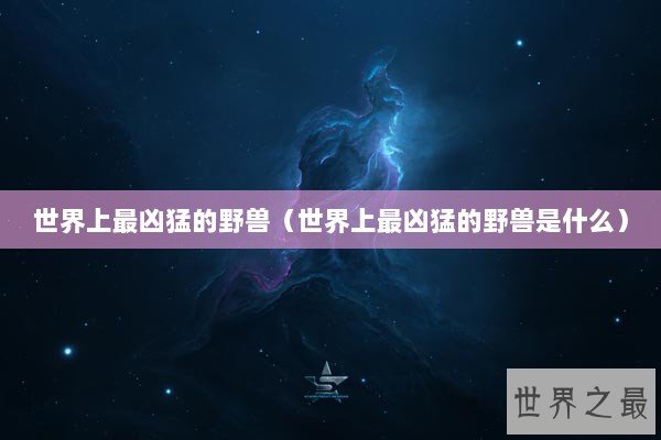 世界上最凶猛的野兽（世界上最凶猛的野兽是什么）