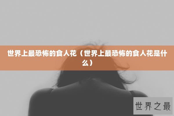 世界上最恐怖的食人花（世界上最恐怖的食人花是什么）