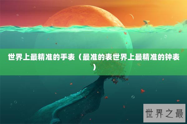 世界上最精准的手表（最准的表世界上最精准的钟表）
