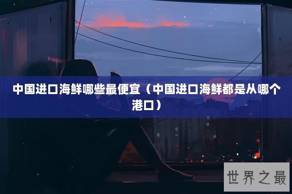 中国进口海鲜哪些最便宜（中国进口海鲜都是从哪个港口）